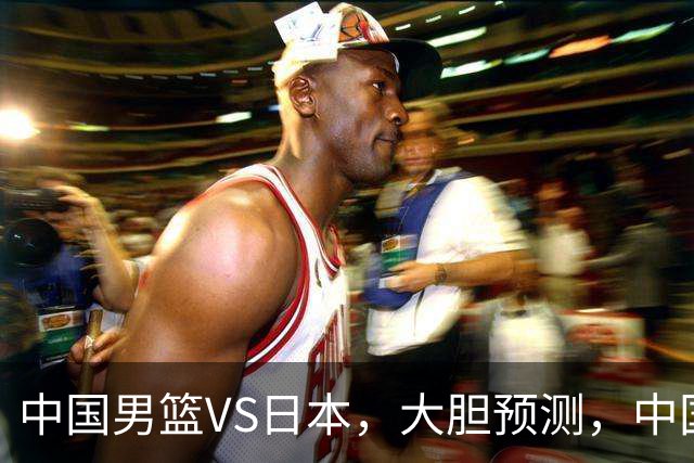 中国男篮VS日本，大胆预测，中国男篮将主场大胜，因为以下这5点