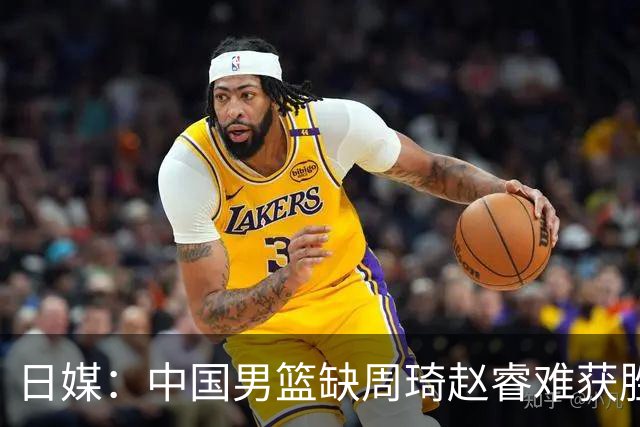 日媒：中国男篮缺周琦赵睿难获胜！日本球迷：输中国队23分！